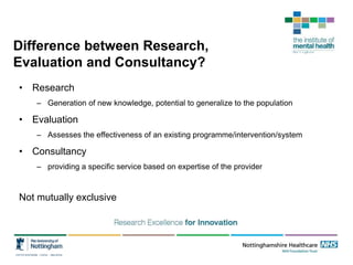 Difference between Research,
Evaluation and Consultancy?
• Research
– Generation of new knowledge, potential to generalize to the population
• Evaluation
– Assesses the effectiveness of an existing programme/intervention/system
• Consultancy
– providing a specific service based on expertise of the provider
Not mutually exclusive
 