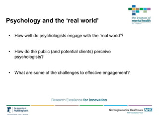 Psychology and the ‘real world’
• How well do psychologists engage with the ‘real world’?
• How do the public (and potential clients) perceive
psychologists?
• What are some of the challenges to effective engagement?
 