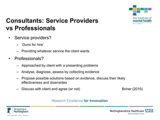 Consultants: Service Providers
vs Professionals
• Service providers?
– ‘Guns for hire’
– Providing whatever service the client wants
• Professionals?
– Approached by client with a presenting problems
– Analyse, diagnose, assess by collecting evidence
– Propose possible solutions based on evidence, discuss their likely
effectiveness and downsides
– Discuss with client and agree (or not) Briner (2015)
 