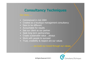 Consultancy Techniquesstyle
   Click to edit Master title
        Our Story…..

      • Commenced in mid 2004
• Click to edit Master text styles
         • Created as a boutique management consultancy
  –   Second to be different
         • Dare level
         • Accountable for results
       • •Third our client as our partner
            See
                level
         • – Fourth level partnerships
            Seek long term
         • Create sustainable value …always
               » Fifth level
         • Work with people to succeed
         • Trust, credibility & respect are our values

                  ……we build our brand through our values




                       All Rights Reserved © 2011
 