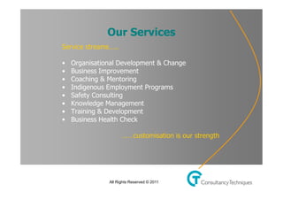 Click to           Our Master title
                     edit Services                      style
         Service streams…..

• Click to edit Master text & Change
      • Organisational Development styles
          • Business Improvement
   –   Second levelMentoring
          • Coaching &
          • Indigenous Employment Programs
        • •Third level
             Safety Consulting
          • – Fourth level
             Knowledge Management
          • Training & level
                » Fifth Development
          • Business Health Check

                              ……customisation is our strength




                        All Rights Reserved © 2011
 