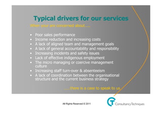 Typical drivers for ourtitle style
    Click to edit Master     services
     When your are concerned about…..


• Click tosales performance text styles
    • Poor
           edit Master
    • Income reduction and increasing costs
   – • A lack of level team and management goals
     Second aligned
     •  A lack of general accountability and responsibility
     •• Increasing incidents and safety issues
         Third level
     •  Lack Fourth level indigenous employment
           – of effective
     •  The micro managing or coercive management
               » Fifth level
        culture
     • Increasing staff turn-over & absenteeism
     • A lack of coordination between the organisational
        structure and the current business strategy

                         ……there is a case to speak to us


                        All Rights Reserved © 2011
 