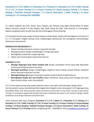 Consultant 5 S / 5 R | Diklat 5 S | Konsultasi 5 S / Training 5 S | Konsultan 5 S / 5 R | Public Training
5 S / 5 R | In house Training 5 S / In-house Training 5 R |House Keeping Training | 5 S House
Keeping | Pelatihan Penataan Ruangan | 5 S Course /Consultant | Public Training / In house
Training 5 S | 5 S Training| 021-32403909




5 S adalah singkatan dari Seiri, Seiton, Seiso, Seiketsu, dan Shitsuke yang dapat diterjemahkan ke dalam
bahasa Indonesia menjadi 5 R yaitu Ringkas, Rapi, Resik, Rawat dan Rajin. Pada dasarnya 5 S menyangkut
kegiatan pengorganisasian tempat kerja dan kerumahtanggaan (House Keeping).

5 S merupakan konsep yang sangat mendasar bagi perusahaan dalam setiap usaha peningkatan mutu karena 5
S / 5 R merupakan langkah penting untuk menghilangkan pemborosan dan peningkatan kesinambungan
(Continuous improvement).

MENGAPA KITA MELAKUKAN 5 S ?
  • Respon terhadap kebutuhan customer yang selalu berubah
  • Menjaga kompetisi dengan menghilangkan / mengurangi waste
  • Meningkatkan produk dan mengurangi biaya
  • Pijakan awal untuk program improvement lainnya

SASARAN 5 S / 5 R :
   • Menjaga lingkungan kerja dalam keadaan baik dengan meniadakan hal-hal yang tidak dibutuhkan
     (unnecessary things) berada di area kerja.
   • Mencegah kecelakaan dengan menghilangkan tergelincir karena adanya sampah dilantai, terpeleset
     karena lantai berminyak dan licin dlsb.
   • Mencegah bahaya api dengan menyimpan material mudah terbakar di kabinet khusus.
   • Meningkatkan disiplin dan rasa memiliki dengan memotivasi setiap orang untuk menjaga area kerja
     dalam kondisi tertata, aman, dan produktif.

5 S / 5 R merupakan konsep yang sangat sederhana namun sulit sekali untuk diterapkan dengan benar.
Sien Consultants mampu membimbing Client langkah demi langkah untuk menerapkan 5 S di lingkungan kerja
perusahaan Anda. Kami SIEN Consultants adalah perusahaan jasa Konsultan 5 S dan Public Training 5 S juga Inhouse
Training 5 S menawarkan kepada Anda Keahlian kami dalam memberikan Konsultasi 5 S & Training 5 S dengan metode
pendekatan sesuai dengan kebutuhan perusahaan Anda.


Untuk informasi lebih lanjut mengenai Consultant 5 S / 5 R | Diklat 5 S | Konsultasi 5 S / Training 5 S |
Konsultan 5 S / 5 R | Public Training 5 S / 5 R | In house Training 5 S / In-house Training 5 R |House Keeping
Training | 5 S House Keeping | Pelatihan Penataan Ruangan | 5 S Course /Consultant | Public Training / In
house Training 5 S | 5 S Training Silahkan menghubungi 021 – 32403909 or mail to venty@sienconsultant.com
 