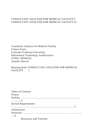 CONSULTANT ANALYSIS FOR MEDICAL FACILITY 2
CONSULTANT ANALYSIS FOR MEDICAL FACILITY 16
Consultant Analysis for Medical Facility
Connie Farris
Colorado Technical University
Information Technology Architectures
(IT401-1801B-02)
Jennifer Merritt
Running head: CONSULTANT ANALYSIS FOR MEDICAL
FACILITY 1
Table of Contents
Project
Outline………………………………………………………………
………...3
System Requirements
…………………………………………………………………3
Architecture
Selection………………………………………………………………
….6
Resources and Timeline
 