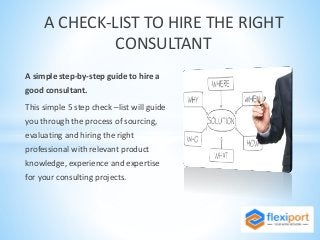 A simple step-by-step guide to hire a
good consultant.
This simple 5 step check –list will guide
you through the process of sourcing,
evaluating and hiring the right
professional with relevant product
knowledge, experience and expertise
for your consulting projects.
A CHECK-LIST TO HIRE THE RIGHT
CONSULTANT
 