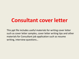 Consultant cover letter
This ppt file includes useful materials for writing cover letter
such as cover letter samples, cover letter writing tips and other
materials for Consultant job application such as resume
writing, interview questions…

 