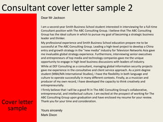 Consultant cover letter sample 2
Dear Mr Jackson

Cover letter
sample

I am a second-year Smith Business School student interested in interviewing for a full-time
Consultant position with The ABC Consulting Group. I believe that The ABC Consulting
Group has the ideal culture in which to pursue my goal of becoming a strategic business
leader and thinker.
My professional experience and Smith Business School education prepare me to be
successful at The ABC Consulting Group. Leading a high-level project to develop a China
entry and growth strategy in the "new media" industry for Television Networks Asia gave
me invaluable global strategy experience. Furthermore, interviewing senior executives
and entrepreneurs of top media and technology companies gave me the unique
opportunity to engage in high level business discussions with leaders of industry.
While at DEF Consulting as a consultant, managing global information security projects
gave me experience in the consultative and client service approach. As a joint-degree
student (MBA/MA International Studies), I have the flexibility in both language and
culture to operate successfully in many different contexts. Finally, as a musician and
producer of my own record, I have developed the capacity to think creatively and
entrepreneurially.
I firmly believe that I will be a good fit in The ABC Consulting Group's collaborative,
entrepreneurial, and intellectual culture. I am excited at the prospect of working for The
ABC Consulting Group upon graduation and have enclosed my resume for your review.
Thank you for your time and consideration.
Yours sincerely
Mark Dixon

 