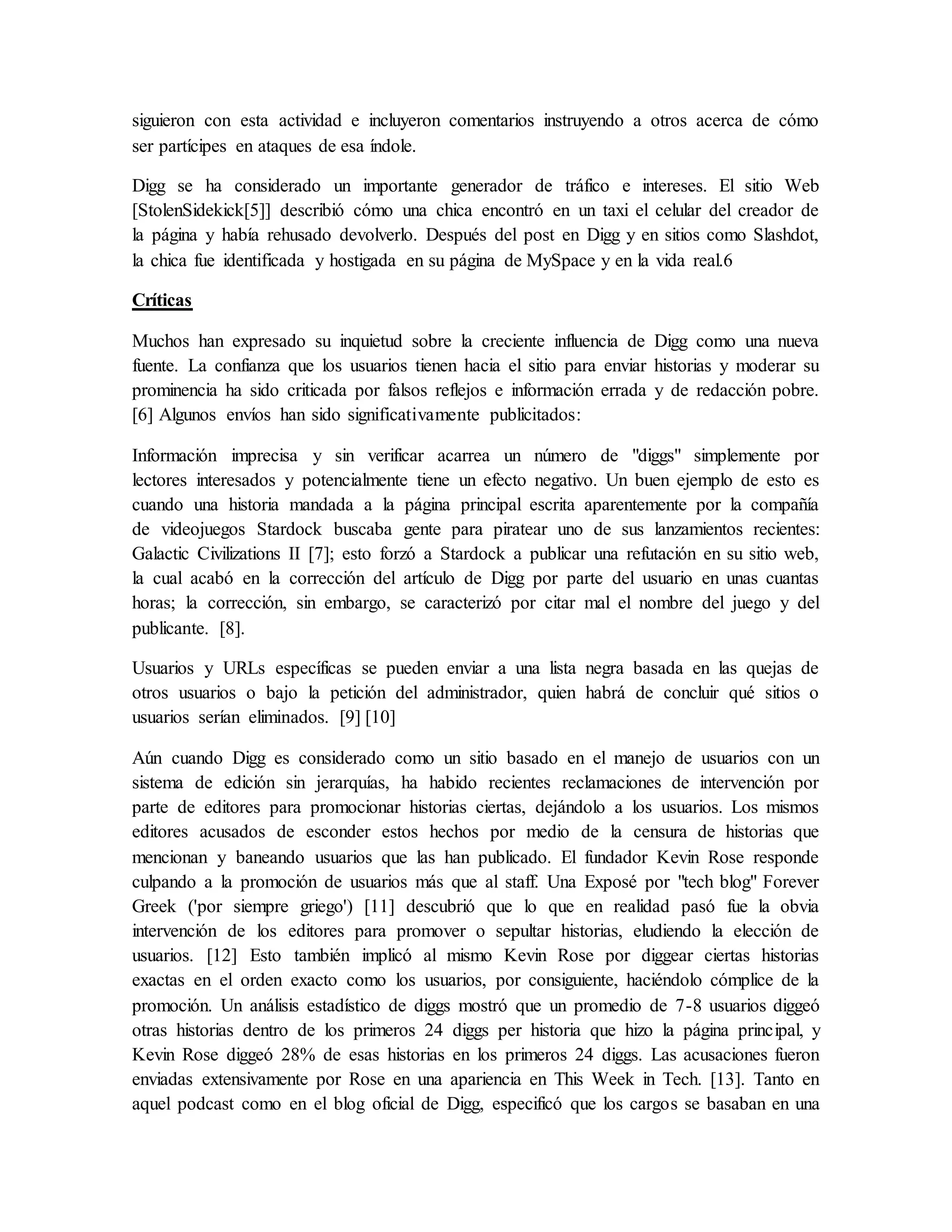 siguieron con esta actividad e incluyeron comentarios instruyendo a otros acerca de cómo
ser partícipes en ataques de esa índole.
Digg se ha considerado un importante generador de tráfico e intereses. El sitio Web
[StolenSidekick[5]] describió cómo una chica encontró en un taxi el celular del creador de
la página y había rehusado devolverlo. Después del post en Digg y en sitios como Slashdot,
la chica fue identificada y hostigada en su página de MySpace y en la vida real.6
Críticas
Muchos han expresado su inquietud sobre la creciente influencia de Digg como una nueva
fuente. La confianza que los usuarios tienen hacia el sitio para enviar historias y moderar su
prominencia ha sido criticada por falsos reflejos e información errada y de redacción pobre.
[6] Algunos envíos han sido significativamente publicitados:
Información imprecisa y sin verificar acarrea un número de "diggs" simplemente por
lectores interesados y potencialmente tiene un efecto negativo. Un buen ejemplo de esto es
cuando una historia mandada a la página principal escrita aparentemente por la compañía
de videojuegos Stardock buscaba gente para piratear uno de sus lanzamientos recientes:
Galactic Civilizations II [7]; esto forzó a Stardock a publicar una refutación en su sitio web,
la cual acabó en la corrección del artículo de Digg por parte del usuario en unas cuantas
horas; la corrección, sin embargo, se caracterizó por citar mal el nombre del juego y del
publicante. [8].
Usuarios y URLs específicas se pueden enviar a una lista negra basada en las quejas de
otros usuarios o bajo la petición del administrador, quien habrá de concluir qué sitios o
usuarios serían eliminados. [9] [10]
Aún cuando Digg es considerado como un sitio basado en el manejo de usuarios con un
sistema de edición sin jerarquías, ha habido recientes reclamaciones de intervención por
parte de editores para promocionar historias ciertas, dejándolo a los usuarios. Los mismos
editores acusados de esconder estos hechos por medio de la censura de historias que
mencionan y baneando usuarios que las han publicado. El fundador Kevin Rose responde
culpando a la promoción de usuarios más que al staff. Una Exposé por "tech blog" Forever
Greek ('por siempre griego') [11] descubrió que lo que en realidad pasó fue la obvia
intervención de los editores para promover o sepultar historias, eludiendo la elección de
usuarios. [12] Esto también implicó al mismo Kevin Rose por diggear ciertas historias
exactas en el orden exacto como los usuarios, por consiguiente, haciéndolo cómplice de la
promoción. Un análisis estadístico de diggs mostró que un promedio de 7-8 usuarios diggeó
otras historias dentro de los primeros 24 diggs per historia que hizo la página principal, y
Kevin Rose diggeó 28% de esas historias en los primeros 24 diggs. Las acusaciones fueron
enviadas extensivamente por Rose en una apariencia en This Week in Tech. [13]. Tanto en
aquel podcast como en el blog oficial de Digg, especificó que los cargos se basaban en una
 