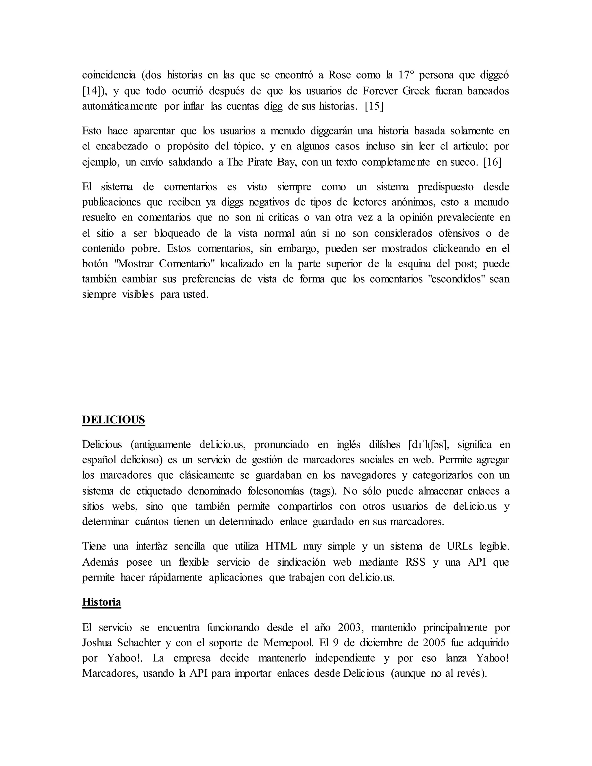 coincidencia (dos historias en las que se encontró a Rose como la 17° persona que diggeó
[14]), y que todo ocurrió después de que los usuarios de Forever Greek fueran baneados
automáticamente por inflar las cuentas digg de sus historias. [15]
Esto hace aparentar que los usuarios a menudo diggearán una historia basada solamente en
el encabezado o propósito del tópico, y en algunos casos incluso sin leer el artículo; por
ejemplo, un envío saludando a The Pirate Bay, con un texto completamente en sueco. [16]
El sistema de comentarios es visto siempre como un sistema predispuesto desde
publicaciones que reciben ya diggs negativos de tipos de lectores anónimos, esto a menudo
resuelto en comentarios que no son ni críticas o van otra vez a la opinión prevaleciente en
el sitio a ser bloqueado de la vista normal aún si no son considerados ofensivos o de
contenido pobre. Estos comentarios, sin embargo, pueden ser mostrados clickeando en el
botón "Mostrar Comentario" localizado en la parte superior de la esquina del post; puede
también cambiar sus preferencias de vista de forma que los comentarios "escondidos" sean
siempre visibles para usted.
DELICIOUS
Delicious (antiguamente del.icio.us, pronunciado en inglés dilíshes [dɪˈlɪʃəs], significa en
español delicioso) es un servicio de gestión de marcadores sociales en web. Permite agregar
los marcadores que clásicamente se guardaban en los navegadores y categorizarlos con un
sistema de etiquetado denominado folcsonomías (tags). No sólo puede almacenar enlaces a
sitios webs, sino que también permite compartirlos con otros usuarios de del.icio.us y
determinar cuántos tienen un determinado enlace guardado en sus marcadores.
Tiene una interfaz sencilla que utiliza HTML muy simple y un sistema de URLs legible.
Además posee un flexible servicio de sindicación web mediante RSS y una API que
permite hacer rápidamente aplicaciones que trabajen con del.icio.us.
Historia
El servicio se encuentra funcionando desde el año 2003, mantenido principalmente por
Joshua Schachter y con el soporte de Memepool. El 9 de diciembre de 2005 fue adquirido
por Yahoo!. La empresa decide mantenerlo independiente y por eso lanza Yahoo!
Marcadores, usando la API para importar enlaces desde Delicious (aunque no al revés).
 