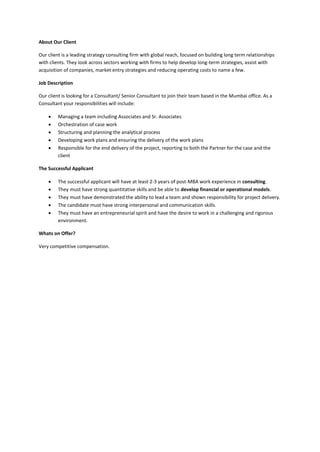 About Our Client
Our client is a leading strategy consulting firm with global reach, focused on building long term relationships
with clients. They look across sectors working with firms to help develop long-term strategies, assist with
acquisition of companies, market entry strategies and reducing operating costs to name a few.
Job Description
Our client is looking for a Consultant/ Senior Consultant to join their team based in the Mumbai office. As a
Consultant your responsibilities will include:
 Managing a team including Associates and Sr. Associates
 Orchestration of case work
 Structuring and planning the analytical process
 Developing work plans and ensuring the delivery of the work plans
 Responsible for the end delivery of the project, reporting to both the Partner for the case and the
client
The Successful Applicant
 The successful applicant will have at least 2-3 years of post-MBA work experience in consulting.
 They must have strong quantitative skills and be able to develop financial or operational models.
 They must have demonstrated the ability to lead a team and shown responsibility for project delivery.
 The candidate must have strong interpersonal and communication skills.
 They must have an entrepreneurial spirit and have the desire to work in a challenging and rigorous
environment.
Whats on Offer?
Very competitive compensation.
 