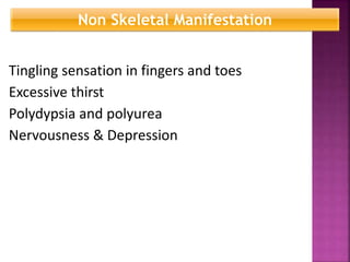 Tingling sensation in fingers and toes
Excessive thirst
Polydypsia and polyurea
Nervousness & Depression
Non Skeletal Manifestation
 