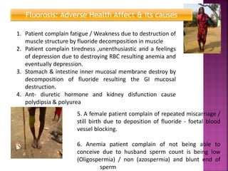 Fluorosis: Adverse Health Affect & its causes
1. Patient complain fatigue / Weakness due to destruction of
muscle structure by fluoride decomposition in muscle
2. Patient complain tiredness ,unenthusiastic and a feelings
of depression due to destroying RBC resulting anemia and
eventually depression.
3. Stomach & intestine inner mucosal membrane destroy by
decomposition of fluoride resulting the GI mucosal
destruction.
4. Ant- diuretic hormone and kidney disfunction cause
polydipsia & polyurea
5. A female patient complain of repeated miscarriage /
still birth due to deposition of fluoride - foetal blood
vessel blocking.
6. Anemia patient complain of not being able to
conceive due to husband sperm count is being low
(Oligospermia) / non (azospermia) and blunt end of
sperm
 