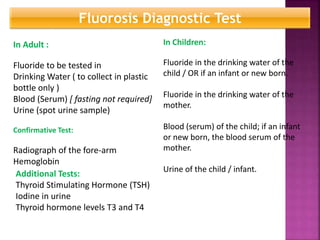 Fluorosis Diagnostic Test
In Adult :
Fluoride to be tested in
Drinking Water ( to collect in plastic
bottle only )
Blood (Serum) [ fasting not required]
Urine (spot urine sample)
Confirmative Test:
Radiograph of the fore-arm
Hemoglobin
In Children:
Fluoride in the drinking water of the
child / OR if an infant or new born.
Fluoride in the drinking water of the
mother.
Blood (serum) of the child; if an infant
or new born, the blood serum of the
mother.
Urine of the child / infant.
Additional Tests:
Thyroid Stimulating Hormone (TSH)
Iodine in urine
Thyroid hormone levels T3 and T4
 