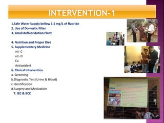 1.Safe Water Supply bellow 1.5 mg/L of fluoride
2. Use of Domestic Filter
3. Small defluoridation Plant
4. Nutrition and Proper Diet
5. Supplementary Medicine
vit- C
vit- D
Ca
Antioxident
6. Clinical Intervention
a. Screening
b.Diagnostic Test (Urine & Blood)
c.Identification
d.Surgery and Medication
7. IEC & BCC
 