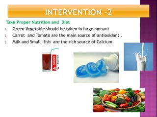 Take Proper Nutrition and Diet
1. Green Vegetable should be taken in large amount
2. Carrot and Tomato are the main source of antioxidant .
3. Milk and Small –fish are the rich source of Calcium.
 