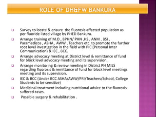  Survey to locate & ensure the fluorosis affected population as
per fluoride listed village by PHED Bankura.
 Arrange training of M.O , BPHN/ PHN ,HS , ANM , BSI ,
Paramedicos , ASHA , AWW , Teachers etc. to promote the further
root level investigation in the field with PIC (Personal Inter
Communication) & IEC , BCC.
 Arrange advocacy meeting at District level & remittance of fund
for block level advocacy meeting and its supervision.
 Arrange monitoring & review meeting in District PH MIES
regarding fluorosis & remittance of fund for block level meetings
meeting and its supervision.
 IEC & BCC (Under BCC ASHA/AWW/PRI/Teachers/School, College
Students to be sensitize)
 Medicinal treatment including nutritional advice to the fluorosis
suffered cases.
 Possible surgery & rehabilitation .
 