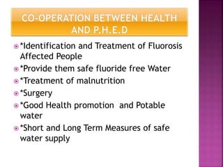  *Identification and Treatment of Fluorosis
Affected People
 *Provide them safe fluoride free Water
 *Treatment of malnutrition
 *Surgery
 *Good Health promotion and Potable
water
 *Short and Long Term Measures of safe
water supply
 