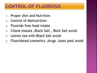 1. Proper diet and Nutrition
2. Control of Malnutrition
3. Fluoride free food intake
4. Chana masala ,Black Salt , Rock Salt avoid
5. Lemon tea with Black Salt avoid
6. Fluoridated cosmetics ,drugs ,toots pest avoid
 