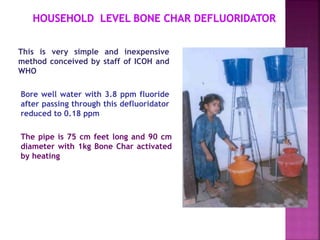 This is very simple and inexpensive
method conceived by staff of ICOH and
WHO
Bore well water with 3.8 ppm fluoride
after passing through this defluoridator
reduced to 0.18 ppm
The pipe is 75 cm feet long and 90 cm
diameter with 1kg Bone Char activated
by heating
 