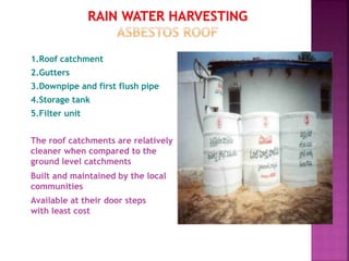 1.Roof catchment
2.Gutters
3.Downpipe and first flush pipe
4.Storage tank
5.Filter unit
The roof catchments are relatively
cleaner when compared to the
ground level catchments
Built and maintained by the local
communities
Available at their door steps
with least cost
 