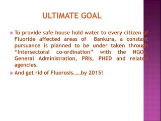  To provide safe house hold water to every citizen of
Fluoride affected areas of Bankura, a constant
pursuance is planned to be under taken through
“Intersectoral co-ordination” with the NGOs,
General Administration, PRIs, PHED and related
agencies.
 And get rid of Fluorosis……by 2015!
 