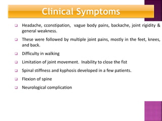  Headache, cconstipation, vague body pains, backache, joint rigidity &
general weakness.
 These were followed by multiple joint pains, mostly in the feet, knees,
and back.
 Difficulty in walking
 Limitation of joint movement. Inability to close the fist
 Spinal stiffness and kyphosis developed in a few patients.
 Flexion of spine
 Neurological complication
Clinical symptoms
Clinical Symptoms
 