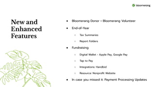 New and
Enhanced
Features
● Bloomerang Donor + Bloomerang Volunteer
● End-of-Year
○ Tax Summaries
○ Report Folders
● Fundraising
○ Digital Wallet - Apple Pay, Google Pay
○ Tap to Pay
○ Integrations: Handbid
○ Resource: Nonproﬁt Website
● In case you missed it: Payment Processing Updates
 