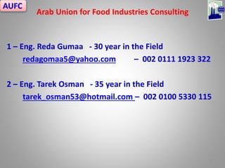 1 – Eng. Reda Gumaa - 30 year in the Field
redagomaa5@yahoo.com – 002 0111 1923 322
2 – Eng. Tarek Osman - 35 year in the Field
tarek_osman53@hotmail.com – 002 0100 5330 115
Arab Union for Food Industries Consulting
1
AUFC
 