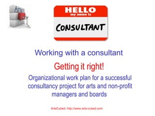 Working with a consultant
Getting it right!
Organizational work plan for a successful
consultancy project for arts and non-profit
managers and boards
ArtsCubed: http://www.arts-cubed.com
 