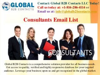 Contact: Global B2B Contacts LLC Today!
Call us today at: +1-816-286-4114 or
Email us at: info@globalb2bcontacts.com
Global B2B Contacts is a comprehensive solution provider for all business needs.
Get access to quality, verified and highly responsive database for your targeted
audience. Leverage your business upon us and get recognized in the global market.
Consultants Email List
 