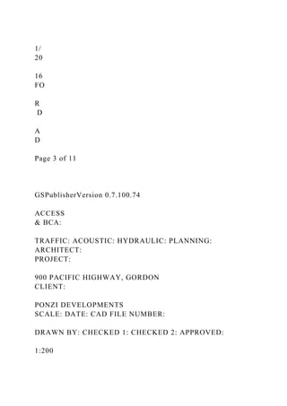 1/
20
16
FO
R
D
A
D
Page 3 of 11
GSPublisherVersion 0.7.100.74
ACCESS
& BCA:
TRAFFIC: ACOUSTIC: HYDRAULIC: PLANNING:
ARCHITECT:
PROJECT:
900 PACIFIC HIGHWAY, GORDON
CLIENT:
PONZI DEVELOPMENTS
SCALE: DATE: CAD FILE NUMBER:
DRAWN BY: CHECKED 1: CHECKED 2: APPROVED:
1:200
 