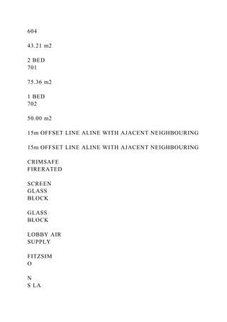 604
43.21 m2
2 BED
701
75.36 m2
1 BED
702
50.00 m2
15m OFFSET LINE ALINE WITH AJACENT NEIGHBOURING
15m OFFSET LINE ALINE WITH AJACENT NEIGHBOURING
CRIMSAFE
FIRERATED
SCREEN
GLASS
BLOCK
GLASS
BLOCK
LOBBY AIR
SUPPLY
FITZSIM
O
N
S LA
 