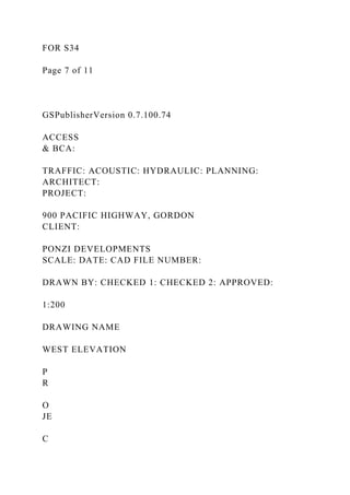 FOR S34
Page 7 of 11
GSPublisherVersion 0.7.100.74
ACCESS
& BCA:
TRAFFIC: ACOUSTIC: HYDRAULIC: PLANNING:
ARCHITECT:
PROJECT:
900 PACIFIC HIGHWAY, GORDON
CLIENT:
PONZI DEVELOPMENTS
SCALE: DATE: CAD FILE NUMBER:
DRAWN BY: CHECKED 1: CHECKED 2: APPROVED:
1:200
DRAWING NAME
WEST ELEVATION
P
R
O
JE
C
 