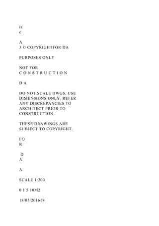 iz
e
A
3 © COPYRIGHTFOR DA
PURPOSES ONLY
NOT FOR
C O N S T R U C T I O N
D A
DO NOT SCALE DWGS. USE
DIMENSIONS ONLY. REFER
ANY DISCREPANCIES TO
ARCHITECT PRIOR TO
CONSTRUCTION.
THESE DRAWINGS ARE
SUBJECT TO COPYRIGHT.
FO
R
D
A
A
SCALE 1:200
0 1 5 10M2
18/05/201618
 