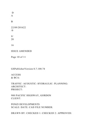 D
A
B
22/09/201622
/0
9/
20
16
ISSUE AMENDED
Page 10 of 11
GSPublisherVersion 0.7.100.74
ACCESS
& BCA:
TRAFFIC: ACOUSTIC: HYDRAULIC: PLANNING:
ARCHITECT:
PROJECT:
900 PACIFIC HIGHWAY, GORDON
CLIENT:
PONZI DEVELOPMENTS
SCALE: DATE: CAD FILE NUMBER:
DRAWN BY: CHECKED 1: CHECKED 2: APPROVED:
 