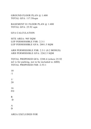 GROUND FLOOR PLAN @ 1:400
TOTAL GFA: 117.58sqm
BASEMENT 01 FLOOR PLAN @ 1:400
TOTAL GFA: 25.92 sqm
GFA CALCULATION
SITE AREA: 905 SQM
LEP PERMISSIBLE FSR: 2.3:1
LEP PERMISSIBLE GFA: 2081.5 SQM
ARH PERMISSIBLE FSR: 2.5:1 (0.2 BONUS)
ARH PERMISSIBLE GFA: 2262.5 SQM
TOTAL PROPOSED GFA: 2288.4 (where 25.92
m2 is for parking, not to be included to ARH)
TOTAL PROPOSED FSR: 2.53:1
10
/1
1/
20
16
FO
R
D
A
D
AREA EXCLUDED FOR
 