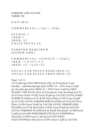 PARKING AND ACCESS
THERE TO
U N I T M I X
C O M M E R C I A L : 1 7 m 2 + 3 5 m 2
S T U D I O : 1
1 B E D : 7
2 B E D : 2 2
U N I T S T O T A L: 3 0
P A R K I N G R E Q U I R E D
(U N D E R A R H )
C O M M E R C I A L : 1 (1 S P A C E > 2 4 m 2 )
1 B E D : 7 - 0 .5 x 7 = 3 .5
2 B E D : 2 2 - 1 x 2 2 = 2 2
T O T A L C A R S P A C E R E Q U I R E S : 2 7
T O T A L C A R S P A C E P R O V I D E D : 2 9
Page 1 of 11
14.-Landscape-Plan 900 Pacific Hwy & Fitzsimons Lane
Gordon - editedLandscape plan LPDA 16 - 2431 Issue A.pdf
(p.1)Landscape plan LPDA 16 - 2432 Issue A.pdf (p.2)DA-
PLANS-7 900 Pacific Hwy & Fitzsimons Lane GordonLevel 01
& 02 Floor Plans A1202 Issue D.pdf (p.1)A1202 LEVEL 01&02
FLOOR PLANSLevel 03 & 04 Floor Plans A1203 Issue D.pdf
(p.2)A1203 LEVEL 03&04FLOOR PLANSLevel 05 & 06 Floor
Plans A1204 Issue D.pdf (p.3)A1204 LEVEL 05&06FLOOR
PLANSLevel 07 & Roof plan A1205 Issue D.pdf (p.4)A1205
LEVEL 07&ROOF PLANNorth & South Elevations A1500 Issue
C.pdf (p.5)A1500 NORTH&SOUTH ELEVATIONSWest
Elevation A1502 Issue C.pdf (p.6)A1502 WEST
ELEVATIONEast Elevation A1501 Issue C.pdf (p.7)A1501
 