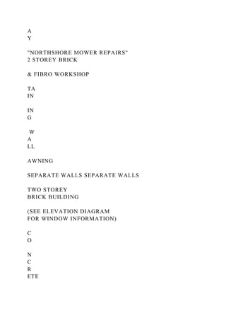 A
Y
"NORTHSHORE MOWER REPAIRS"
2 STOREY BRICK
& FIBRO WORKSHOP
TA
IN
IN
G
W
A
LL
AWNING
SEPARATE WALLS SEPARATE WALLS
TWO STOREY
BRICK BUILDING
(SEE ELEVATION DIAGRAM
FOR WINDOW INFORMATION)
C
O
N
C
R
ETE
 