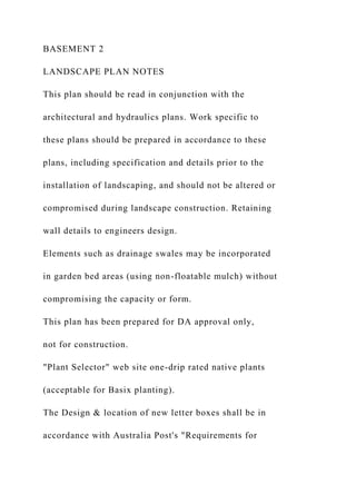 BASEMENT 2
LANDSCAPE PLAN NOTES
This plan should be read in conjunction with the
architectural and hydraulics plans. Work specific to
these plans should be prepared in accordance to these
plans, including specification and details prior to the
installation of landscaping, and should not be altered or
compromised during landscape construction. Retaining
wall details to engineers design.
Elements such as drainage swales may be incorporated
in garden bed areas (using non-floatable mulch) without
compromising the capacity or form.
This plan has been prepared for DA approval only,
not for construction.
"Plant Selector" web site one-drip rated native plants
(acceptable for Basix planting).
The Design & location of new letter boxes shall be in
accordance with Australia Post's "Requirements for
 