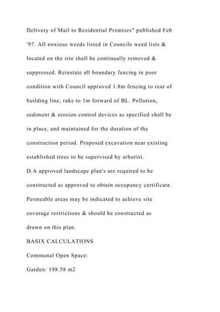 Delivery of Mail to Residential Premises" published Feb
'97. All noxious weeds listed in Councils weed lists &
located on the site shall be continually removed &
suppressed. Reinstate all boundary fencing in poor
condition with Council approved 1.8m fencing to rear of
building line, rake to 1m forward of BL. Pollution,
sediment & erosion control devices as specified shall be
in place, and maintained for the duration of the
construction period. Proposed excavation near existing
established trees to be supervised by arborist.
D.A approved landscape plan's are required to be
constructed as approved to obtain occupancy certificate.
Permeable areas may be indicated to achieve site
coverage restrictions & should be constructed as
drawn on this plan.
BASIX CALCULATIONS
Communal Open Space:
Garden: 198.58 m2
 