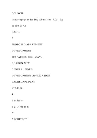 COUNCIL
Landscape plan for DA submission19.05.16A
1: 100 @ A1
ISSUE:
A
PROPOSED APARTMENT
DEVELOPMENT
900 PACIFIC HIGHWAY,
GORDON NSW
GENERAL NOTE:
DEVELOPMENT APPLICATION
LANDSCAPE PLAN
STATUS:
4
Bar Scale
0 21 3 5m 10m
N
ARCHITECT:
 