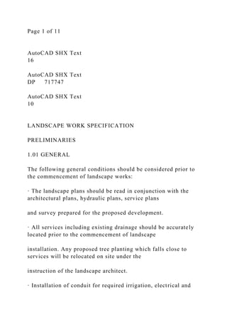 Page 1 of 11
AutoCAD SHX Text
16
AutoCAD SHX Text
DP 717747
AutoCAD SHX Text
10
LANDSCAPE WORK SPECIFICATION
PRELIMINARIES
1.01 GENERAL
The following general conditions should be considered prior to
the commencement of landscape works:
· The landscape plans should be read in conjunction with the
architectural plans, hydraulic plans, service plans
and survey prepared for the proposed development.
· All services including existing drainage should be accurately
located prior to the commencement of landscape
installation. Any proposed tree planting which falls close to
services will be relocated on site under the
instruction of the landscape architect.
· Installation of conduit for required irrigation, electrical and
 