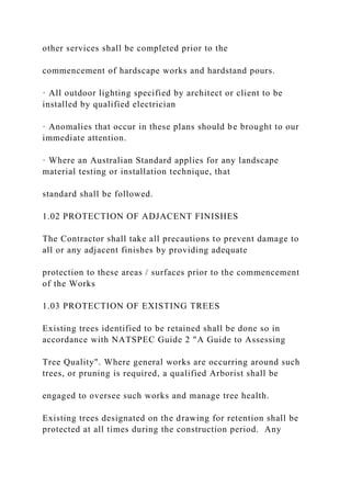 other services shall be completed prior to the
commencement of hardscape works and hardstand pours.
· All outdoor lighting specified by architect or client to be
installed by qualified electrician
· Anomalies that occur in these plans should be brought to our
immediate attention.
· Where an Australian Standard applies for any landscape
material testing or installation technique, that
standard shall be followed.
1.02 PROTECTION OF ADJACENT FINISHES
The Contractor shall take all precautions to prevent damage to
all or any adjacent finishes by providing adequate
protection to these areas / surfaces prior to the commencement
of the Works
1.03 PROTECTION OF EXISTING TREES
Existing trees identified to be retained shall be done so in
accordance with NATSPEC Guide 2 "A Guide to Assessing
Tree Quality". Where general works are occurring around such
trees, or pruning is required, a qualified Arborist shall be
engaged to oversee such works and manage tree health.
Existing trees designated on the drawing for retention shall be
protected at all times during the construction period. Any
 