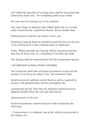 soil within the drip-line of existing trees shall be excavated and
removed by hand only. No stockpiling shall occur within
the root zone of existing trees to be retained.
Any roots larger in diameter than 50mm shall only be severed
under instruction by a qualified arborist. Roots smaller than
50mm diameter shall be cut cleanly with a saw.
Temporary fencing shall be installed around the base of all trees
to be retained prior to the commencement of landscape
works. Where possible this fencing will be located around the
drip line of these trees, or a minimum of 3m from the trunk.
The fencing shall be maintained for the full construction period.
1.04 EROSION & POLLUTION CONTROL
The Contractor shall take all proper precautions to prevent the
erosion of soil from the subject site. The contractor shall
install erosion & sediment control barriers and as required by
council, and maintain these barriers throughout the
construction period. Note that the sediment control measures
adopted should reflect the soil type and erosion
characteristics of the site.
Erosion & pollution control measures shall incorporate the
following:
- Construction of a sediment trap at the vehicle access point to
the subject site.
 