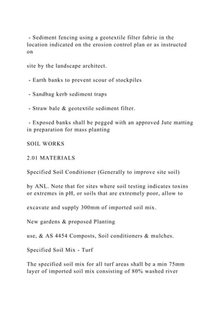 - Sediment fencing using a geotextile filter fabric in the
location indicated on the erosion control plan or as instructed
on
site by the landscape architect.
- Earth banks to prevent scour of stockpiles
- Sandbag kerb sediment traps
- Straw bale & geotextile sediment filter.
- Exposed banks shall be pegged with an approved Jute matting
in preparation for mass planting
SOIL WORKS
2.01 MATERIALS
Specified Soil Conditioner (Generally to improve site soil)
by ANL. Note that for sites where soil testing indicates toxins
or extremes in pH, or soils that are extremely poor, allow to
excavate and supply 300mm of imported soil mix.
New gardens & proposed Planting
use, & AS 4454 Composts, Soil conditioners & mulches.
Specified Soil Mix - Turf
The specified soil mix for all turf areas shall be a min 75mm
layer of imported soil mix consisting of 80% washed river
 