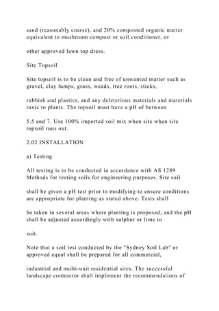 sand (reasonably coarse), and 20% composted organic matter
equivalent to mushroom compost or soil conditioner, or
other approved lawn top dress.
Site Topsoil
Site topsoil is to be clean and free of unwanted matter such as
gravel, clay lumps, grass, weeds, tree roots, sticks,
rubbish and plastics, and any deleterious materials and materials
toxic to plants. The topsoil must have a pH of between
5.5 and 7. Use 100% imported soil mix when site when site
topsoil runs out.
2.02 INSTALLATION
a) Testing
All testing is to be conducted in accordance with AS 1289
Methods for testing soils for engineering purposes. Site soil
shall be given a pH test prior to modifying to ensure conditions
are appropriate for planting as stated above. Tests shall
be taken in several areas where planting is proposed, and the pH
shall be adjusted accordingly with sulphur or lime to
suit.
Note that a soil test conducted by the "Sydney Soil Lab" or
approved equal shall be prepared for all commercial,
industrial and multi-unit residential sites. The successful
landscape contractor shall implement the recommendations of
 