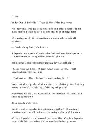 this test.
b) Set Out of Individual Trees & Mass Planting Areas
All individual tree planting positions and areas designated for
mass planting shall be set out with stakes or another form
of marking, ready for inspection and approval. Locate all
services.
c) Establishing Subgrade Levels
Subgrade levels are defined as the finished base levels prior to
the placement of the specified material (i.e. soil
conditioner). The following subgrade levels shall apply:
· Mass Planting Beds - 300mm below existing levels with
specified imported soil mix.
· Turf areas - 100mm below finished surface level.
Note that all subgrades shall consist of a relatively free draining
natural material, consisting of site topsoil placed
previously by the Civil Contractor. No builders waste material
shall be acceptable.
d) Subgrade Cultivation
Cultivate all subgrades to a minimum depth of 100mm in all
planting beds and all turf areas, ensuring a thorough breakup
of the subgrade into a reasonably coarse tilth. Grade subgrades
to provide falls to surface and subsurface drains, prior to
 