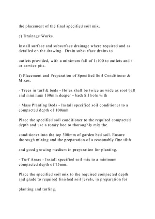 the placement of the final specified soil mix.
e) Drainage Works
Install surface and subsurface drainage where required and as
detailed on the drawing. Drain subsurface drains to
outlets provided, with a minimum fall of 1:100 to outlets and /
or service pits.
f) Placement and Preparation of Specified Soil Conditioner &
Mixes.
· Trees in turf & beds - Holes shall be twice as wide as root ball
and minimum 100mm deeper - backfill hole with
· Mass Planting Beds - Install specified soil conditioner to a
compacted depth of 100mm
Place the specified soil conditioner to the required compacted
depth and use a rotary hoe to thoroughly mix the
conditioner into the top 300mm of garden bed soil. Ensure
thorough mixing and the preparation of a reasonably fine tilth
and good growing medium in preparation for planting.
· Turf Areas - Install specified soil mix to a minimum
compacted depth of 75mm.
Place the specified soil mix to the required compacted depth
and grade to required finished soil levels, in preparation for
planting and turfing.
 