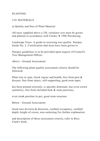 PLANTING
3.01 MATERIALS
a) Quality and Size of Plant Material
All trees supplied above a 25L container size must be grown
and planted in accordance with Clarke, R 1996 Purchasing
Landscape Trees: A guide to assessing tree quality. Natspec
Guide No. 2. Certification that trees have been grown to
Natspec guidelines is to be provided upon request of Council's
Tree Management Officer.
Above - Ground Assessment:
The following plant quality assessment criteria should be
followed:
Plant true to type, Good vigour and health, free from pest &
disease, free from injury, self-supporting, good stem taper,
has been pruned correctly, is apically dominant, has even crown
symmetry, free from included bark & stem junctions,
even trunk position in pot, good stem structure
Below - Ground Assessment:
Good root division & direction, rootball occupancy, rootball
depth, height of crown, non-suckering For further explanation
and description of these assessment criteria, refer to Ross
Clark's book.
 