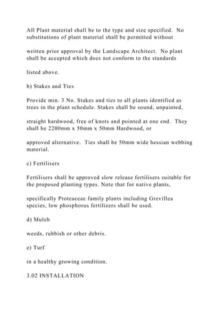 All Plant material shall be to the type and size specified. No
substitutions of plant material shall be permitted without
written prior approval by the Landscape Architect. No plant
shall be accepted which does not conform to the standards
listed above.
b) Stakes and Ties
Provide min. 3 No. Stakes and ties to all plants identified as
trees in the plant schedule. Stakes shall be sound, unpainted,
straight hardwood, free of knots and pointed at one end. They
shall be 2200mm x 50mm x 50mm Hardwood, or
approved alternative. Ties shall be 50mm wide hessian webbing
material.
c) Fertilisers
Fertilisers shall be approved slow release fertilisers suitable for
the proposed planting types. Note that for native plants,
specifically Proteaceae family plants including Grevillea
species, low phosphorus fertilizers shall be used.
d) Mulch
weeds, rubbish or other debris.
e) Turf
in a healthy growing condition.
3.02 INSTALLATION
 